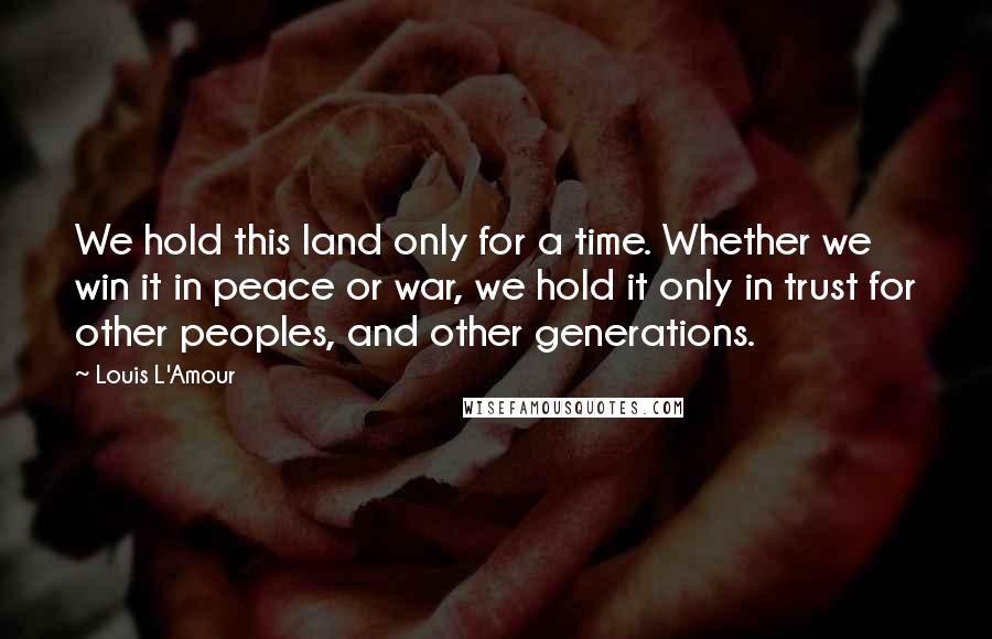 Louis L'Amour Quotes: We hold this land only for a time. Whether we win it in peace or war, we hold it only in trust for other peoples, and other generations.