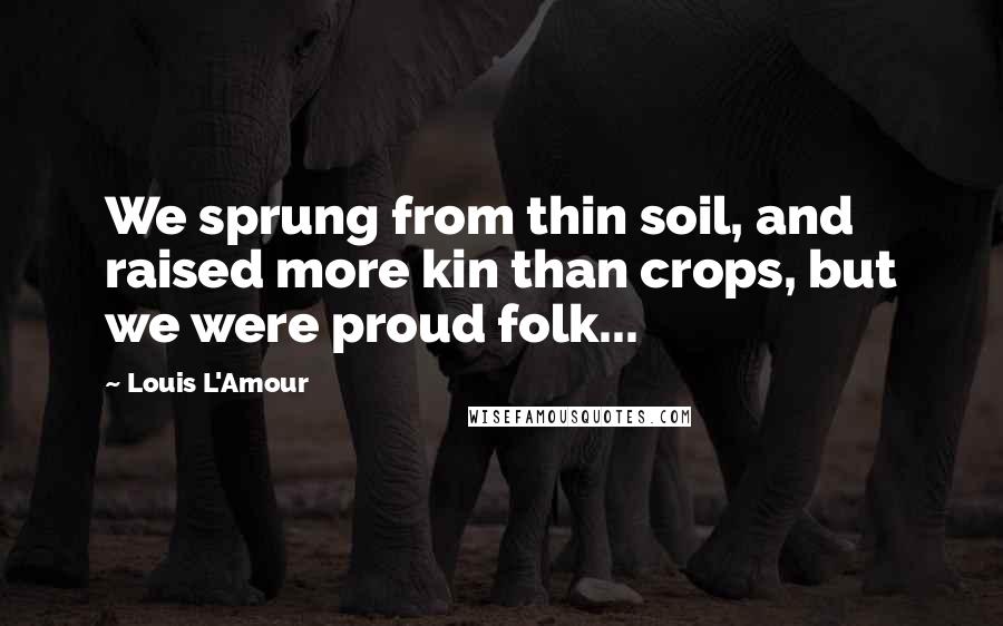 Louis L'Amour Quotes: We sprung from thin soil, and raised more kin than crops, but we were proud folk...