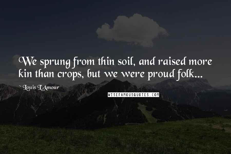 Louis L'Amour Quotes: We sprung from thin soil, and raised more kin than crops, but we were proud folk...