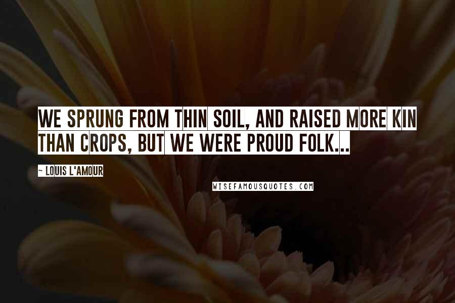 Louis L'Amour Quotes: We sprung from thin soil, and raised more kin than crops, but we were proud folk...