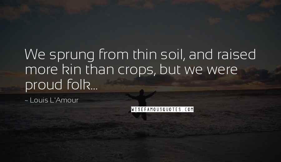 Louis L'Amour Quotes: We sprung from thin soil, and raised more kin than crops, but we were proud folk...