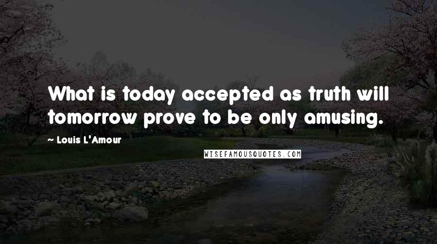 Louis L'Amour Quotes: What is today accepted as truth will tomorrow prove to be only amusing.