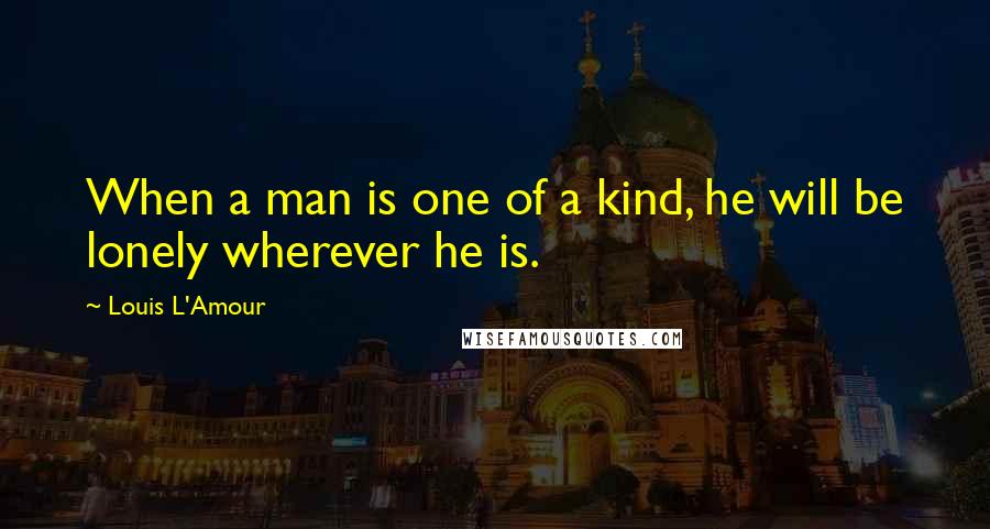 Louis L'Amour Quotes: When a man is one of a kind, he will be lonely wherever he is.