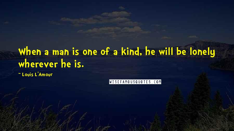 Louis L'Amour Quotes: When a man is one of a kind, he will be lonely wherever he is.