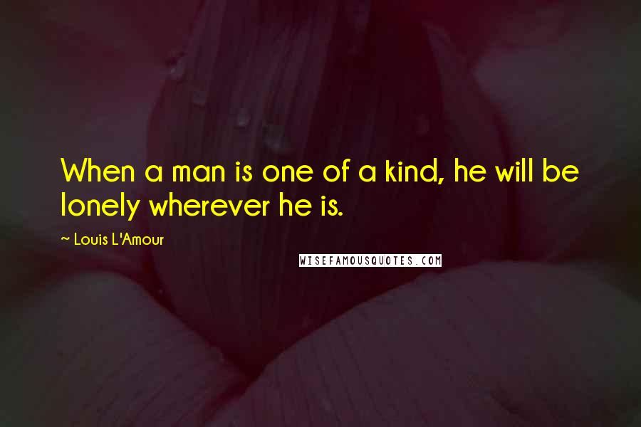 Louis L'Amour Quotes: When a man is one of a kind, he will be lonely wherever he is.