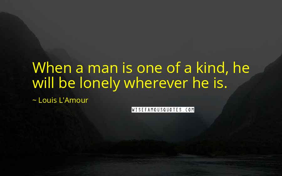 Louis L'Amour Quotes: When a man is one of a kind, he will be lonely wherever he is.