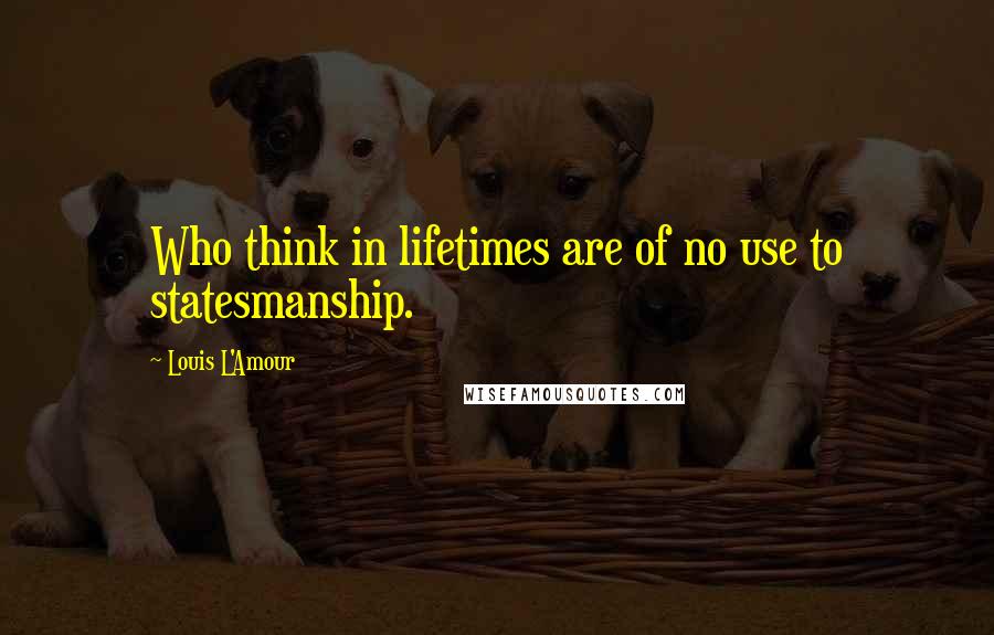 Louis L'Amour Quotes: Who think in lifetimes are of no use to statesmanship.