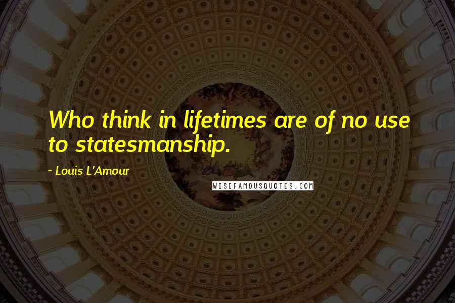 Louis L'Amour Quotes: Who think in lifetimes are of no use to statesmanship.