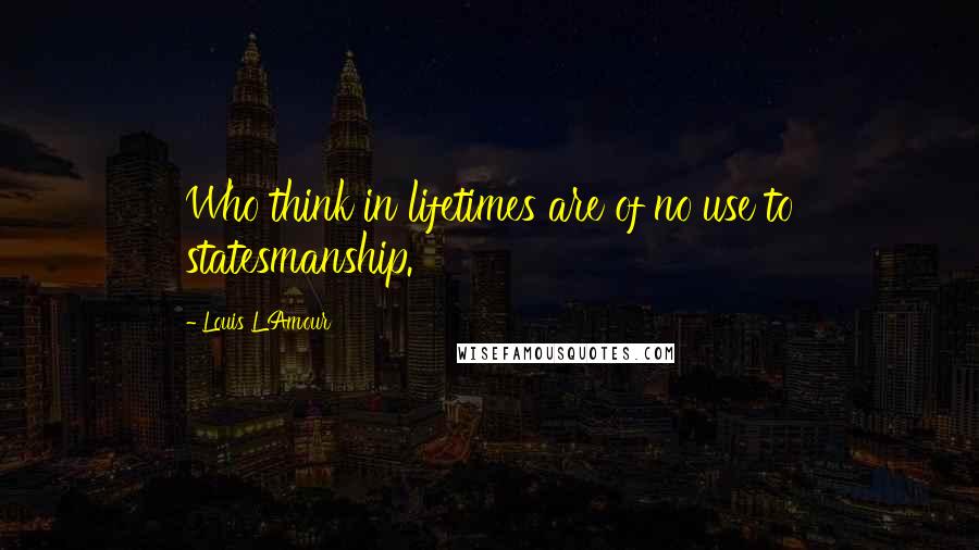 Louis L'Amour Quotes: Who think in lifetimes are of no use to statesmanship.