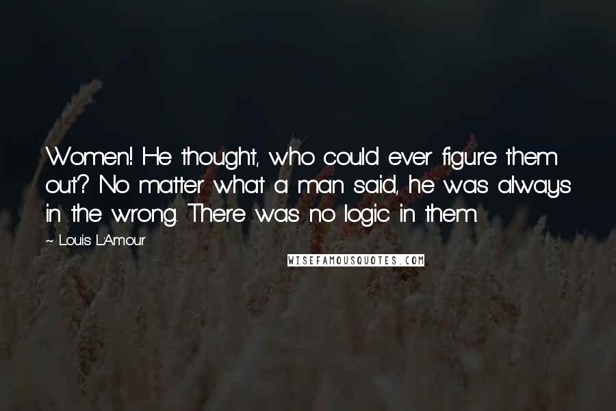 Louis L'Amour Quotes: Women! He thought, who could ever figure them out? No matter what a man said, he was always in the wrong. There was no logic in them.
