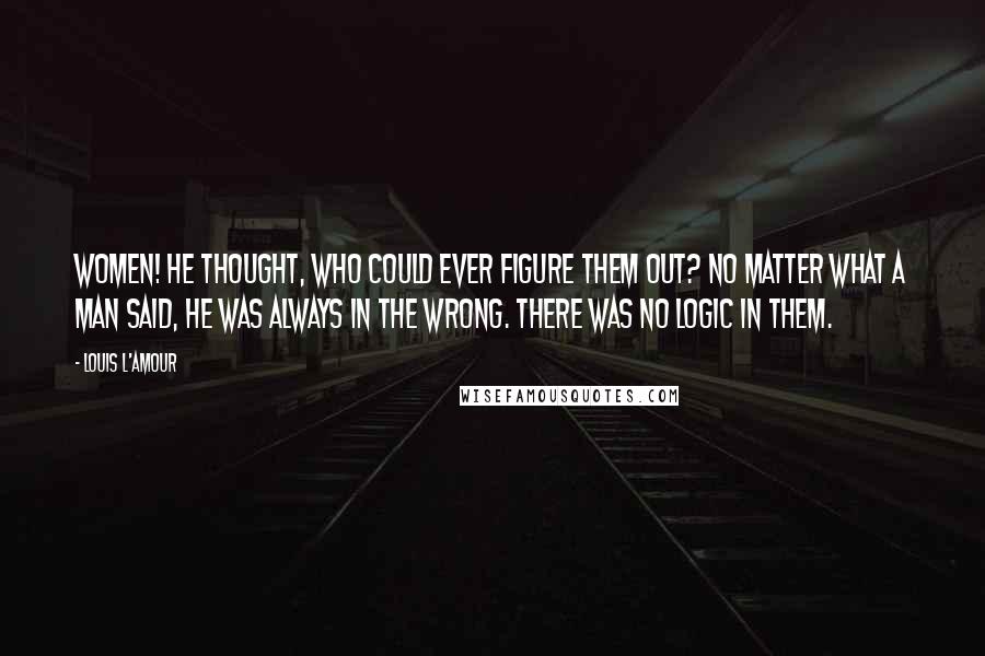 Louis L'Amour Quotes: Women! He thought, who could ever figure them out? No matter what a man said, he was always in the wrong. There was no logic in them.