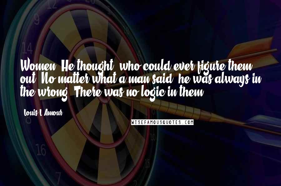 Louis L'Amour Quotes: Women! He thought, who could ever figure them out? No matter what a man said, he was always in the wrong. There was no logic in them.