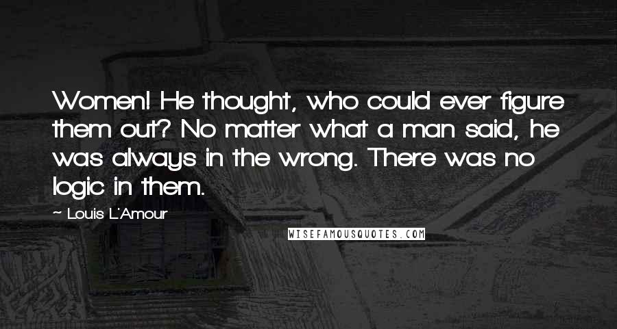 Louis L'Amour Quotes: Women! He thought, who could ever figure them out? No matter what a man said, he was always in the wrong. There was no logic in them.