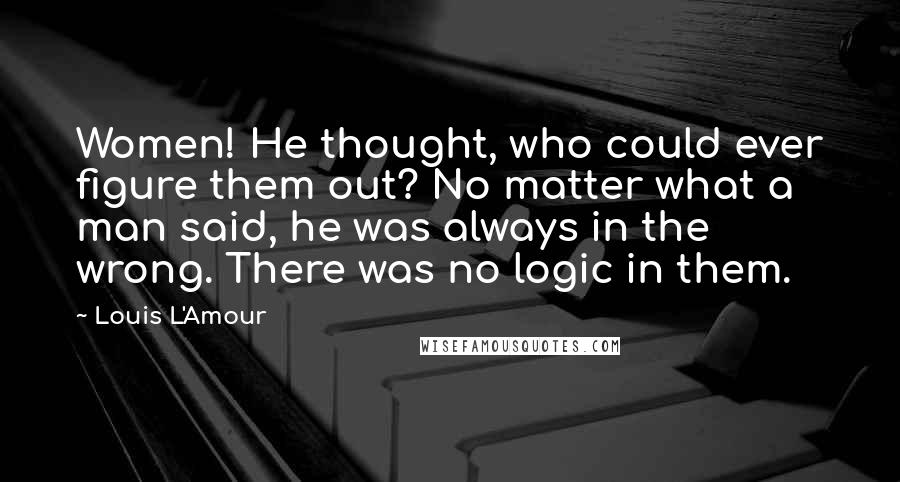 Louis L'Amour Quotes: Women! He thought, who could ever figure them out? No matter what a man said, he was always in the wrong. There was no logic in them.