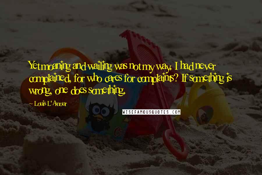 Louis L'Amour Quotes: Yet moaning and wailing was not my way. I had never complained, for who cares for complaints? If something is wrong, one does something.