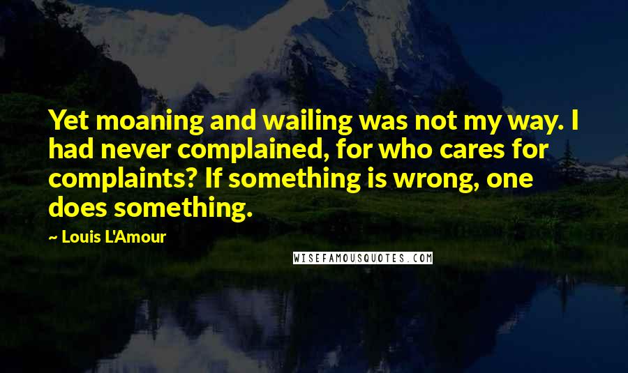 Louis L'Amour Quotes: Yet moaning and wailing was not my way. I had never complained, for who cares for complaints? If something is wrong, one does something.