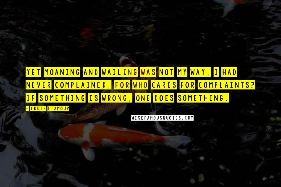 Louis L'Amour Quotes: Yet moaning and wailing was not my way. I had never complained, for who cares for complaints? If something is wrong, one does something.