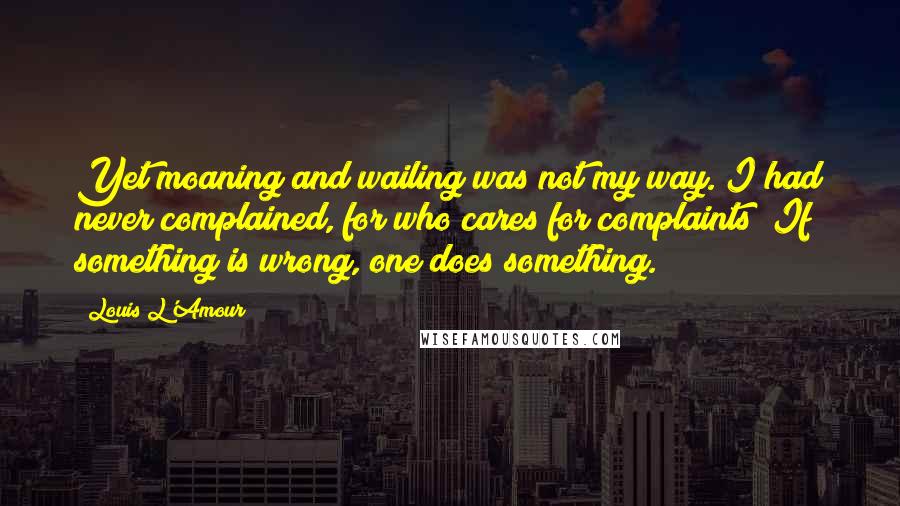 Louis L'Amour Quotes: Yet moaning and wailing was not my way. I had never complained, for who cares for complaints? If something is wrong, one does something.