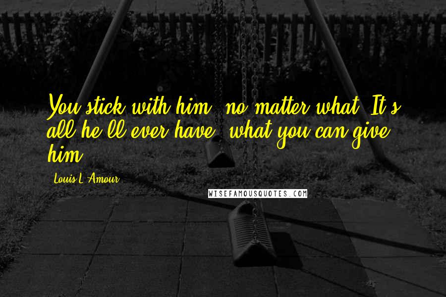 Louis L'Amour Quotes: You stick with him, no matter what. It's all he'll ever have, what you can give him.
