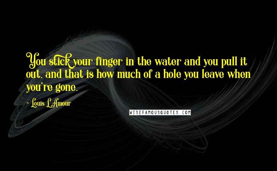 Louis L'Amour Quotes: You stick your finger in the water and you pull it out, and that is how much of a hole you leave when you're gone.