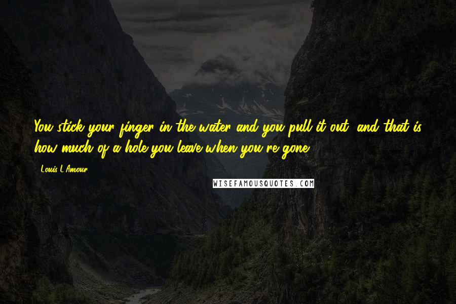 Louis L'Amour Quotes: You stick your finger in the water and you pull it out, and that is how much of a hole you leave when you're gone.