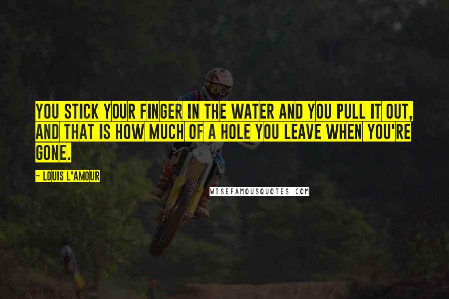 Louis L'Amour Quotes: You stick your finger in the water and you pull it out, and that is how much of a hole you leave when you're gone.