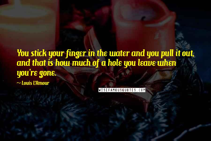 Louis L'Amour Quotes: You stick your finger in the water and you pull it out, and that is how much of a hole you leave when you're gone.