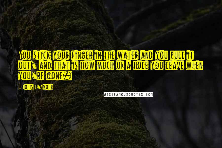 Louis L'Amour Quotes: You stick your finger in the water and you pull it out, and that is how much of a hole you leave when you're gone.