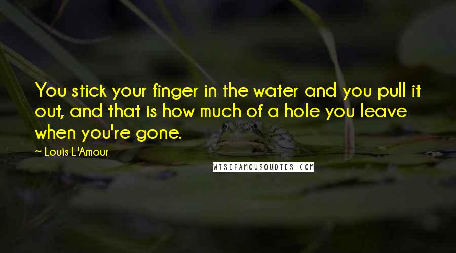 Louis L'Amour Quotes: You stick your finger in the water and you pull it out, and that is how much of a hole you leave when you're gone.