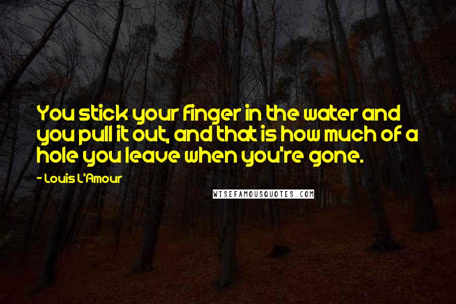Louis L'Amour Quotes: You stick your finger in the water and you pull it out, and that is how much of a hole you leave when you're gone.
