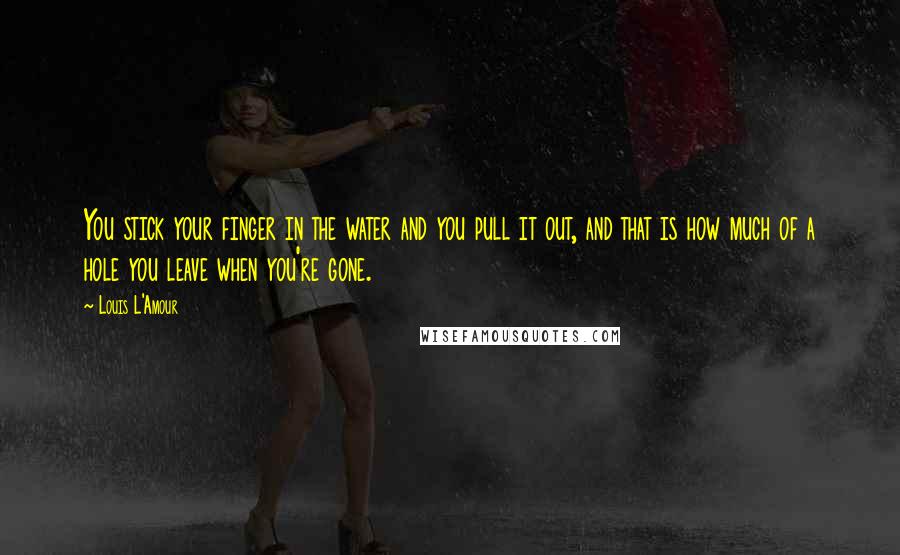 Louis L'Amour Quotes: You stick your finger in the water and you pull it out, and that is how much of a hole you leave when you're gone.