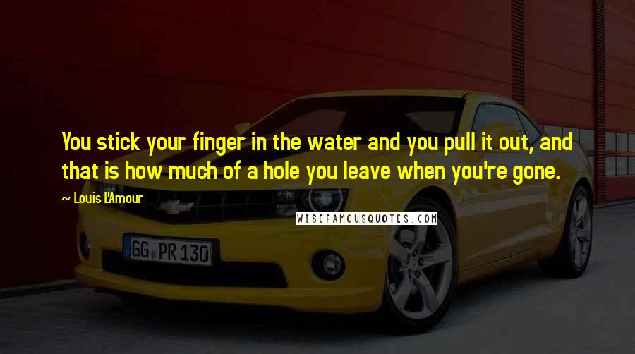 Louis L'Amour Quotes: You stick your finger in the water and you pull it out, and that is how much of a hole you leave when you're gone.