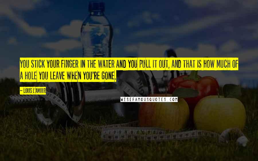 Louis L'Amour Quotes: You stick your finger in the water and you pull it out, and that is how much of a hole you leave when you're gone.