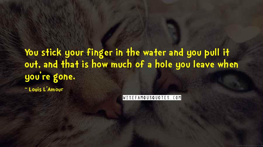 Louis L'Amour Quotes: You stick your finger in the water and you pull it out, and that is how much of a hole you leave when you're gone.