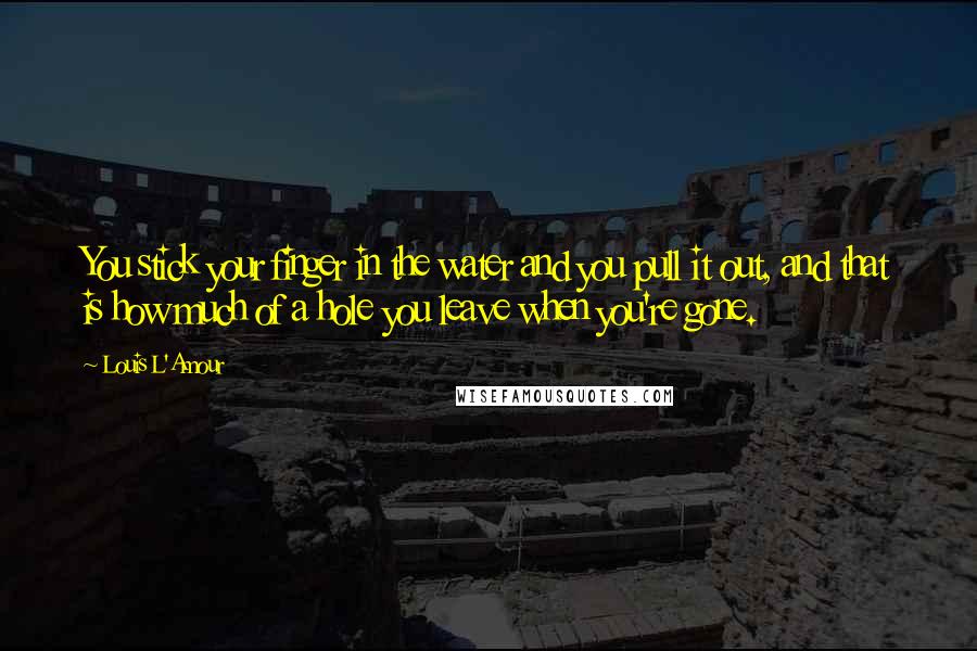 Louis L'Amour Quotes: You stick your finger in the water and you pull it out, and that is how much of a hole you leave when you're gone.