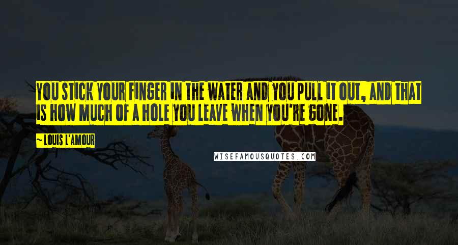 Louis L'Amour Quotes: You stick your finger in the water and you pull it out, and that is how much of a hole you leave when you're gone.