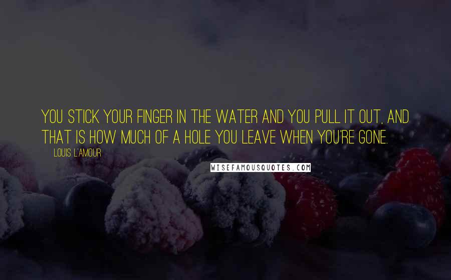 Louis L'Amour Quotes: You stick your finger in the water and you pull it out, and that is how much of a hole you leave when you're gone.