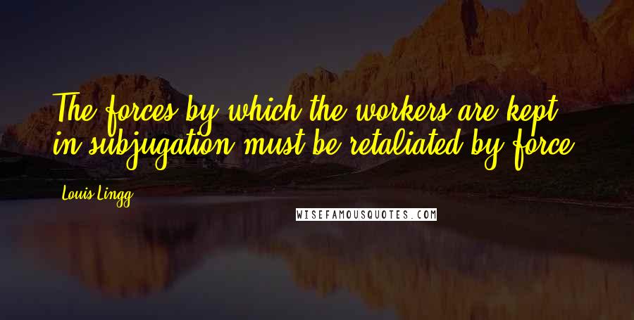 Louis Lingg Quotes: The forces by which the workers are kept in subjugation must be retaliated by force.