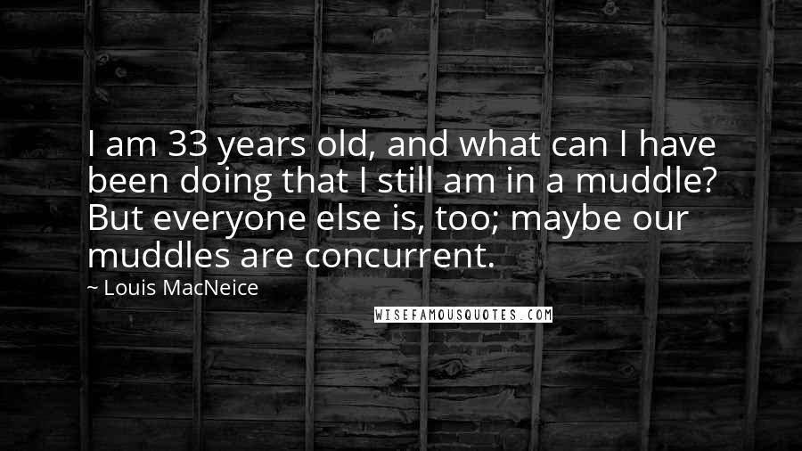 Louis MacNeice Quotes: I am 33 years old, and what can I have been doing that I still am in a muddle? But everyone else is, too; maybe our muddles are concurrent.