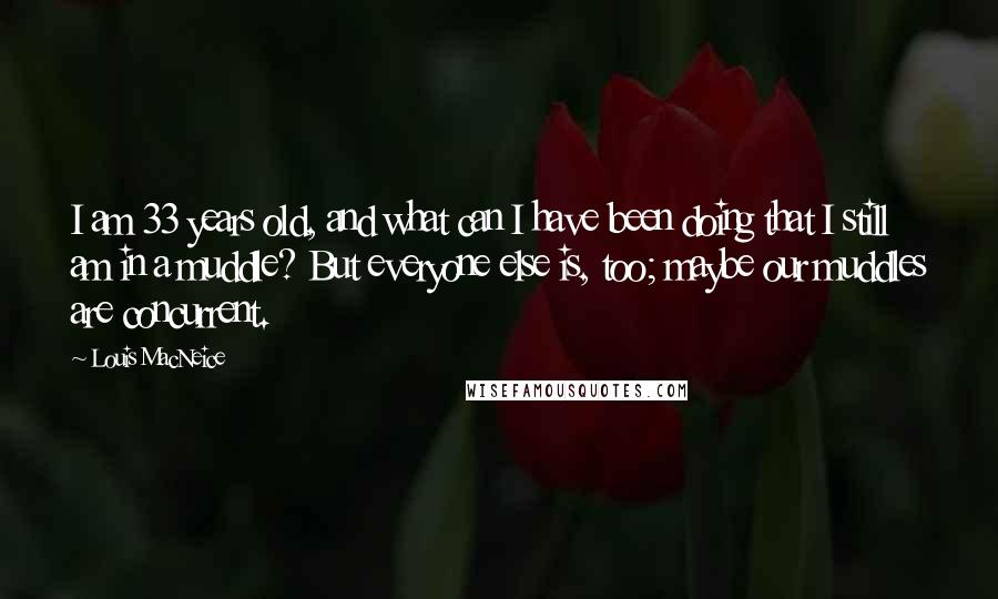 Louis MacNeice Quotes: I am 33 years old, and what can I have been doing that I still am in a muddle? But everyone else is, too; maybe our muddles are concurrent.