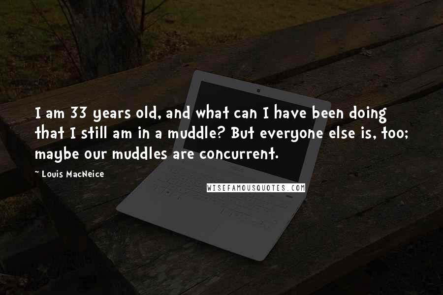 Louis MacNeice Quotes: I am 33 years old, and what can I have been doing that I still am in a muddle? But everyone else is, too; maybe our muddles are concurrent.