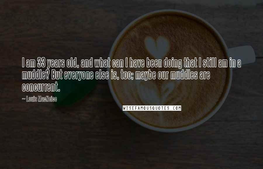 Louis MacNeice Quotes: I am 33 years old, and what can I have been doing that I still am in a muddle? But everyone else is, too; maybe our muddles are concurrent.