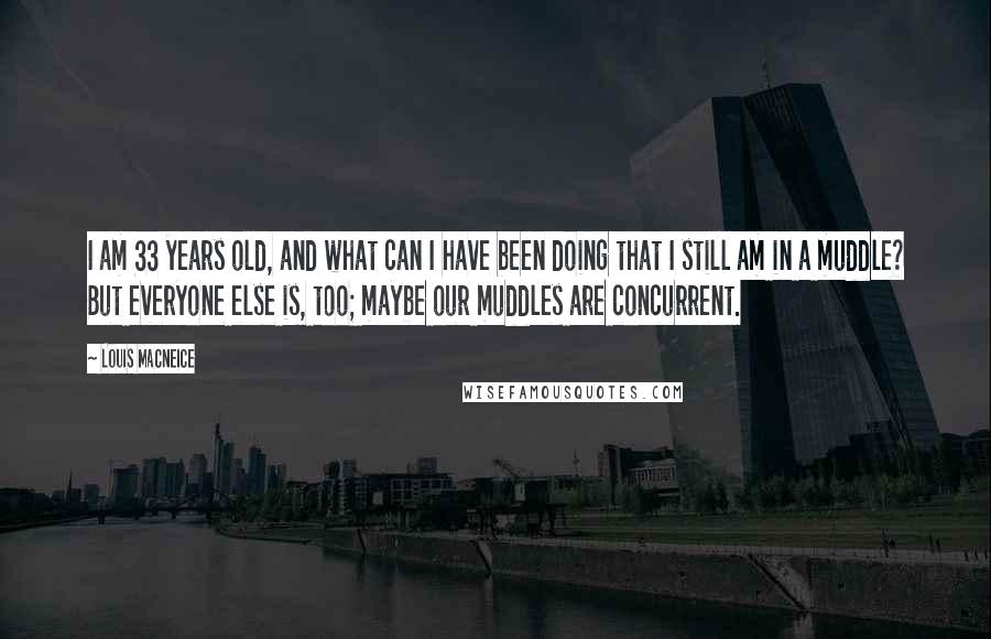 Louis MacNeice Quotes: I am 33 years old, and what can I have been doing that I still am in a muddle? But everyone else is, too; maybe our muddles are concurrent.