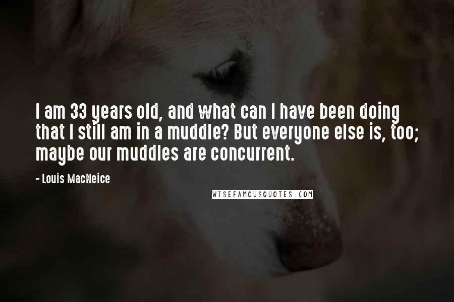 Louis MacNeice Quotes: I am 33 years old, and what can I have been doing that I still am in a muddle? But everyone else is, too; maybe our muddles are concurrent.