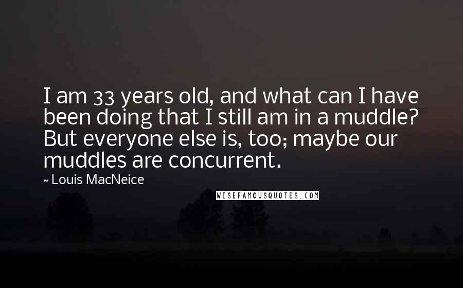 Louis MacNeice Quotes: I am 33 years old, and what can I have been doing that I still am in a muddle? But everyone else is, too; maybe our muddles are concurrent.