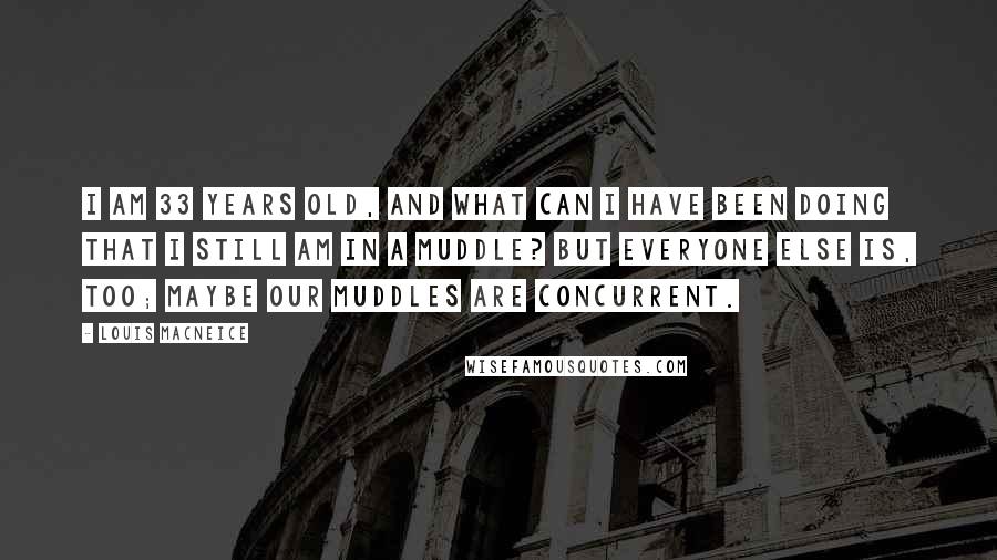 Louis MacNeice Quotes: I am 33 years old, and what can I have been doing that I still am in a muddle? But everyone else is, too; maybe our muddles are concurrent.