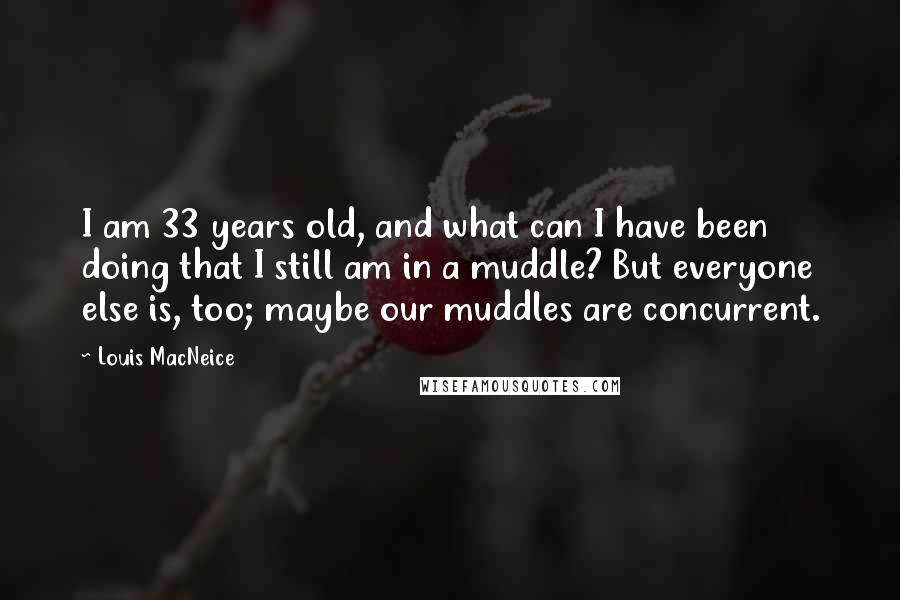 Louis MacNeice Quotes: I am 33 years old, and what can I have been doing that I still am in a muddle? But everyone else is, too; maybe our muddles are concurrent.