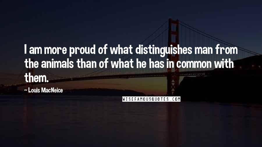 Louis MacNeice Quotes: I am more proud of what distinguishes man from the animals than of what he has in common with them.