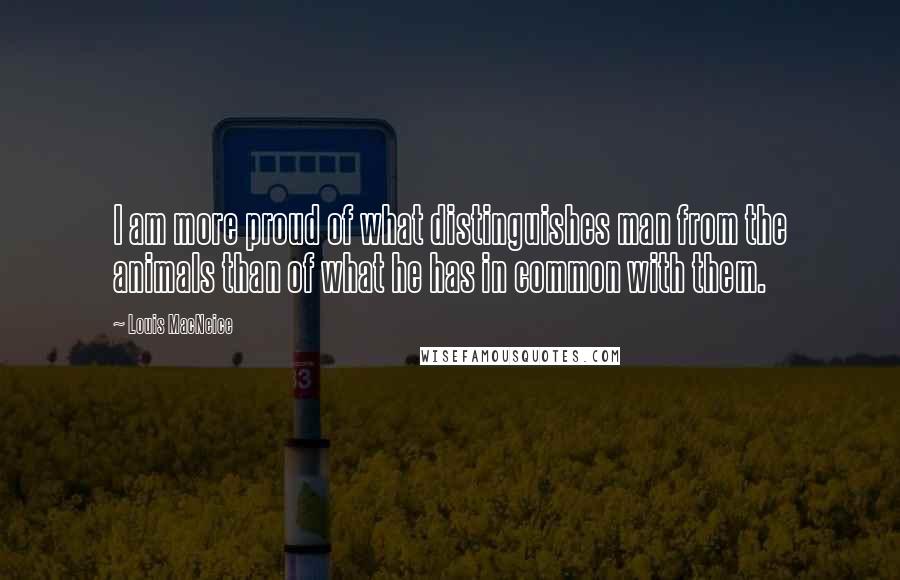 Louis MacNeice Quotes: I am more proud of what distinguishes man from the animals than of what he has in common with them.
