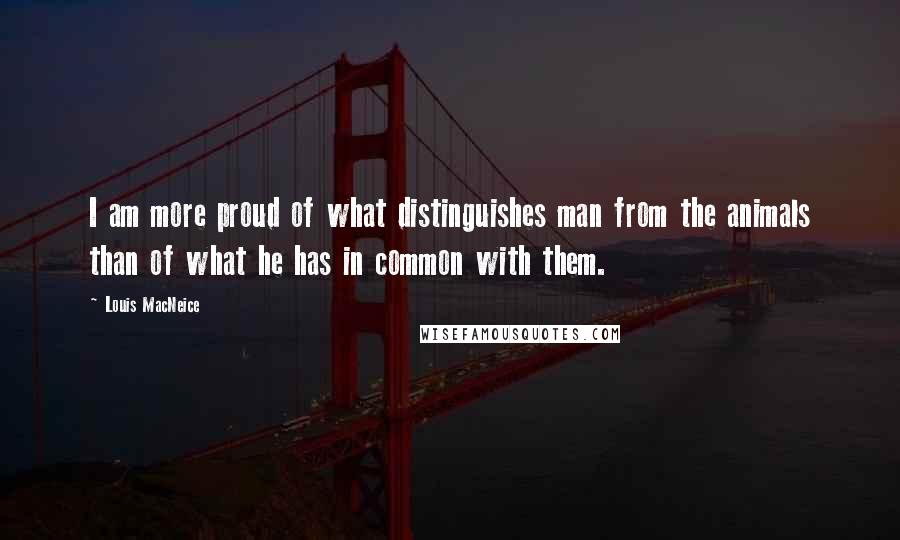 Louis MacNeice Quotes: I am more proud of what distinguishes man from the animals than of what he has in common with them.